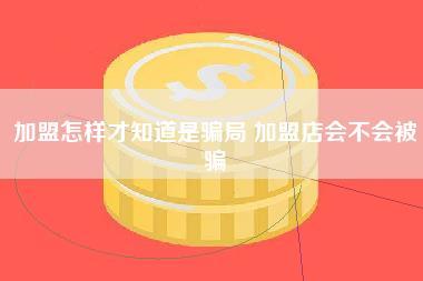 加盟怎样才知道是骗局 加盟店会不会被骗 加盟怎样才知道是骗局 加盟店会不会被骗
