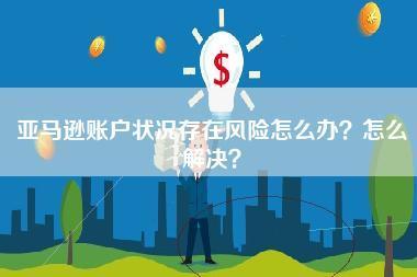 亚马逊账户状况存在风险怎么办？怎么解决？